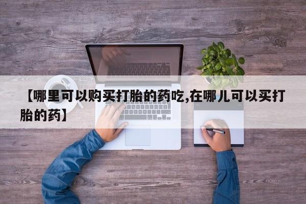 私人那可以买到打胎药【哪里可以购买打胎的药吃,在哪儿可以买打胎的药】